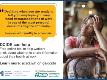 Picture of a server, sitting with her head in her hand. The text next to the image reads: "Deciding when you are ready to tell your employer you may need accommodations at work is one of the most personal decisions anyone can make." - Person with multiple sclerosis. DCIDE can help. Free online tool to help workers think about whether to share information about their health at work. Learn more: aced.iwh.on.ca/dcide
