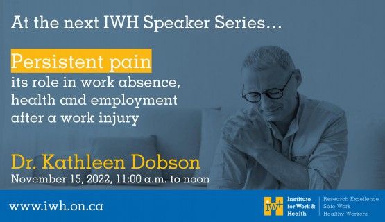 Text reads: At the next IWH Speaker Series presentation... Persistent pain, its role in work absence, health and employment after a work injury Dr. Kathleen Dobson November 15, 2022, 11:00a.m. to noon www.iwh.on.ca Tinted background shows man wincing in pain as he holds his shoulder